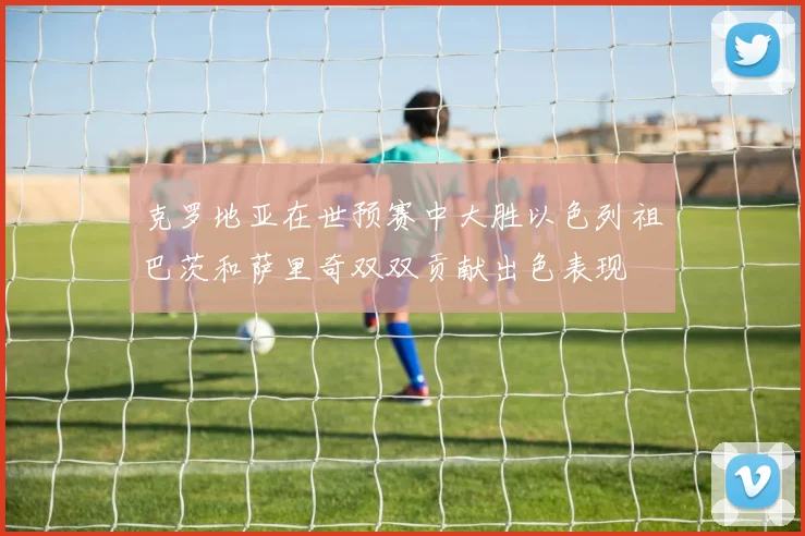 克罗地亚在世预赛中大胜以色列祖巴茨和萨里奇双双贡献出色表现