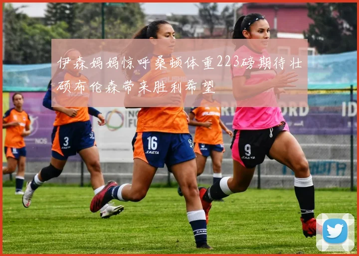伊森妈妈惊呼桑顿体重223磅期待壮硕布伦森带来胜利希望
