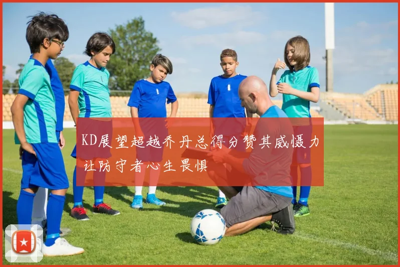 KD展望超越乔丹总得分赞其威慑力让防守者心生畏惧