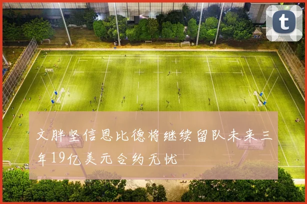 文胖坚信恩比德将继续留队未来三年19亿美元合约无忧