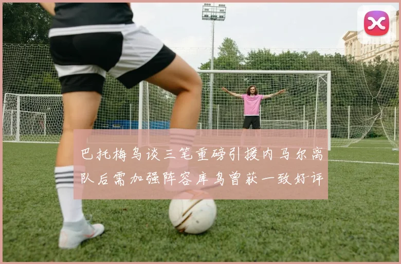 巴托梅乌谈三笔重磅引援内马尔离队后需加强阵容库鸟曾获一致好评