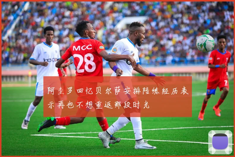 阿圭罗回忆贝尔萨安排陪练经历表示再也不想重返那段时光