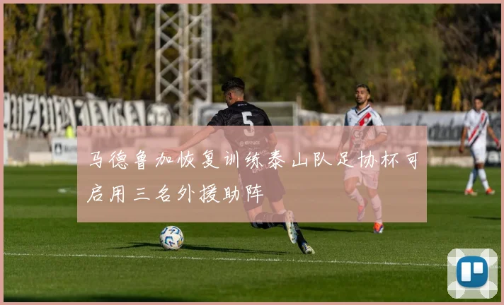 马德鲁加恢复训练泰山队足协杯可启用三名外援助阵