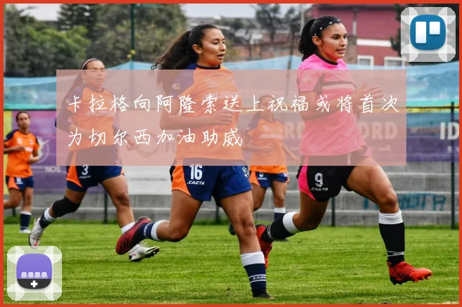 卡拉格向阿隆索送上祝福或将首次为切尔西加油助威