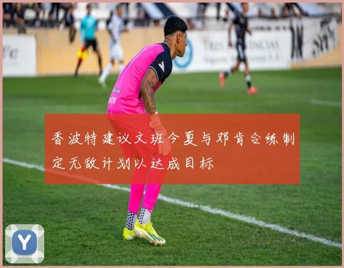 香波特建议文班今夏与邓肯合练制定无敌计划以达成目标