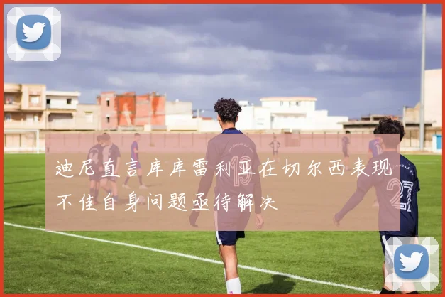 迪尼直言库库雷利亚在切尔西表现不佳自身问题亟待解决