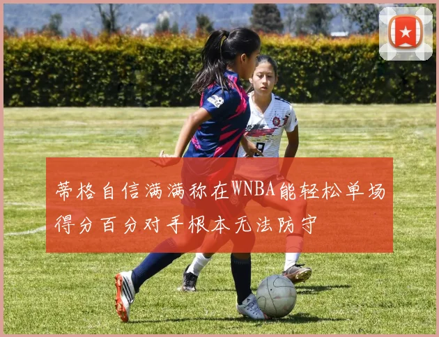 蒂格自信满满称在WNBA能轻松单场得分百分对手根本无法防守