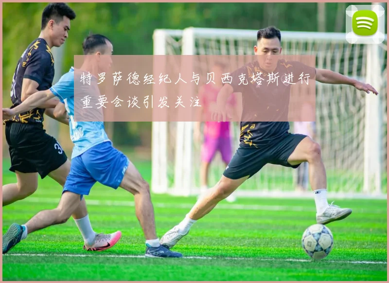 特罗萨德经纪人与贝西克塔斯进行重要会谈引发关注