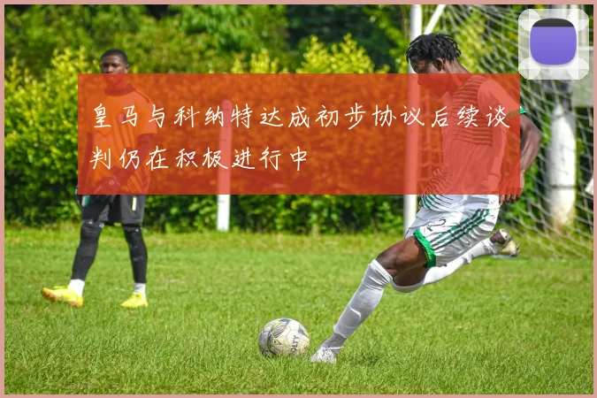 皇马与科纳特达成初步协议后续谈判仍在积极进行中