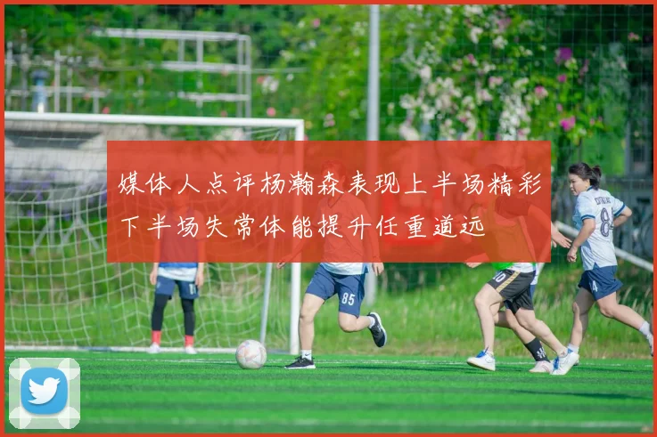 媒体人点评杨瀚森表现上半场精彩下半场失常体能提升任重道远