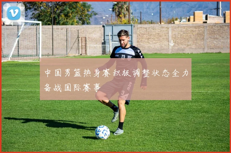 中国男篮热身赛积极调整状态全力备战国际赛事
