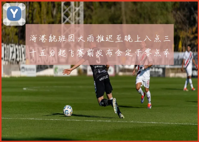 海港航班因大雨推迟至晚上八点三十五分起飞赛前发布会定于零点举行