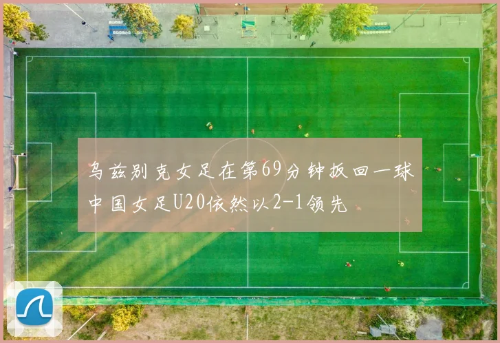 乌兹别克女足在第69分钟扳回一球中国女足U20依然以2-1领先