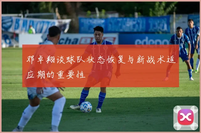 邓卓翔谈球队状态恢复与新战术适应期的重要性