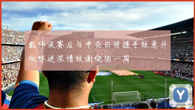 戴伟浚赛后与申花旧将握手致意并向球迷深情致谢绕场一周
