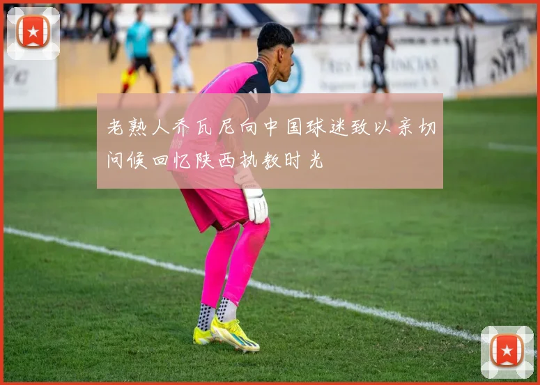 老熟人乔瓦尼向中国球迷致以亲切问候回忆陕西执教时光