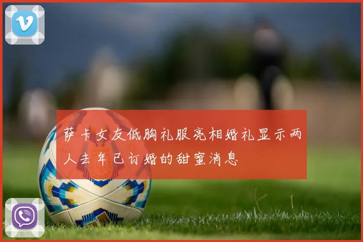 萨卡女友低胸礼服亮相婚礼显示两人去年已订婚的甜蜜消息