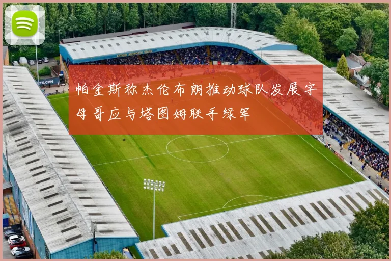 帕金斯称杰伦布朗推动球队发展字母哥应与塔图姆联手绿军