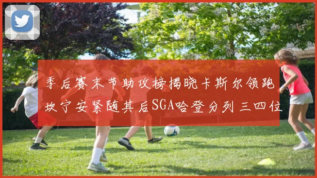 季后赛末节助攻榜揭晓卡斯尔领跑坎宁安紧随其后SGA哈登分列三四位